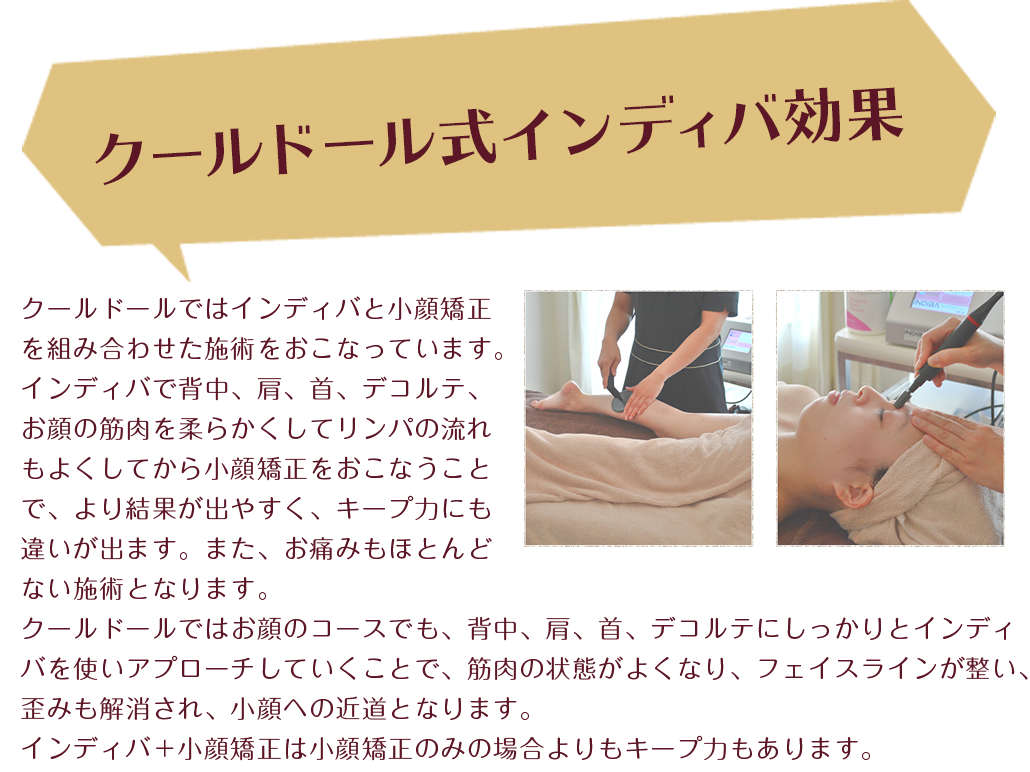 
クールドール式インディバ効果
クールドールではインディバと小顔矯正を組み合わせた施術をおこなっています。
お顔のトラブルには様々な要因があります。むくみ、脂肪、筋肉、ゆがみなどが本来のお顔の美しさを崩してしまいます。
インディバで短時間に血流とリンパの流れをよくして、直後に矯正をおこなうことで、矯正効果を高めることが出来ます。
お顔のトラブルについて、お顔につながっている、首、デコルテ、肩、背中の筋肉の影響を受けています。
インディバでこれらの筋肉を柔らかくしなやかに変えていくと、身体の不調から解放されるだけでなく、フェイスラインが整い、ゆがみも解消され、小顔になります。
お顔のケアと共にお首、デコルテ、肩、背中のケアをしっかり行うことがトラブル知らずの小顔への近道です。
 