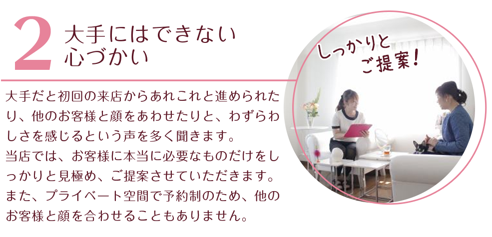 
大手にはできない心づかい
大手だと初回の来店からあれこれと進められたり、他のお客様と顔をあわせたりと、わずらわしさを感じるという声を多く聞きます。
当店では、お客様に本当に必要なものだけをしっかりと見極め、ご提案させていただきます。また、プライベート空間で予約制のため、他のお客様と顔を合わせることもありません。
 